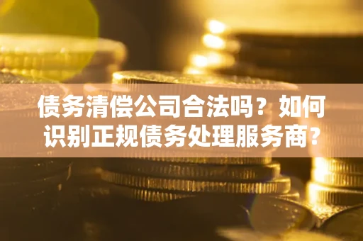 济南债务清偿公司合法吗？如何识别正规债务处理服务商？