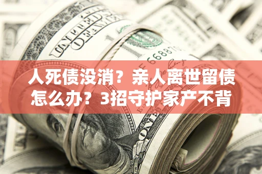 济南人死债没消？亲人离世留债怎么办？3招守护家产不背锅