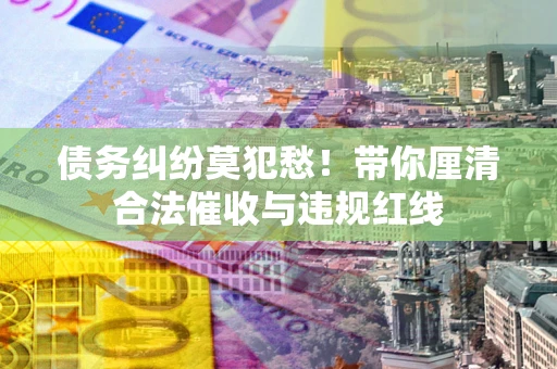 济南债务纠纷莫犯愁！带你厘清合法催收与违规红线