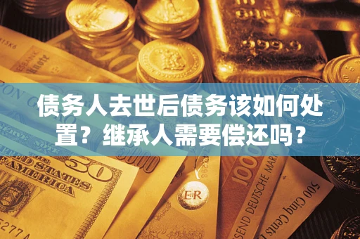 济南债务人去世后债务该如何处置？继承人需要偿还吗？