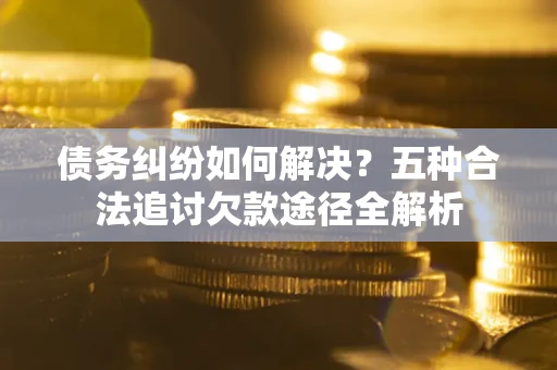 济南债务纠纷如何解决？五种合法追讨欠款途径全解析