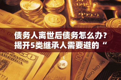 济南债务人离世后债务怎么办？揭开5类继承人需要避的“坑”