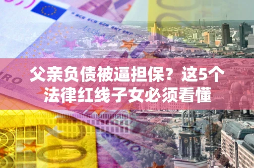 济南父亲负债被逼担保？这5个法律红线子女必须看懂