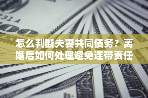 济南怎么判断夫妻共同债务？离婚后如何处理避免连带责任？